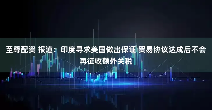 至尊配资 报道：印度寻求美国做出保证 贸易协议达成后不会再征收额外关税