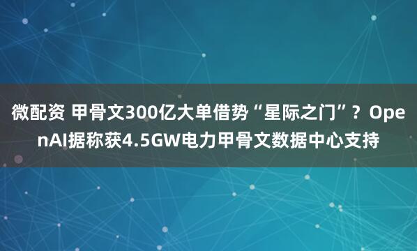 微配资 甲骨文300亿大单借势“星际之门”？OpenAI据称获4.5GW电力甲骨文数据中心支持
