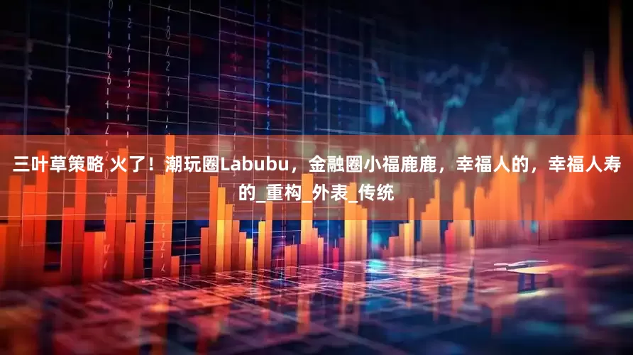 三叶草策略 火了！潮玩圈Labubu，金融圈小福鹿鹿，幸福人的，幸福人寿的_重构_外表_传统