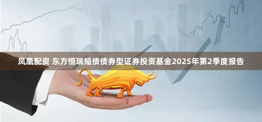 凤凰配资 东方恒瑞短债债券型证券投资基金2025年第2季度报告