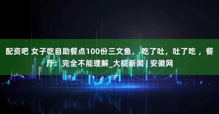 配资吧 女子吃自助餐点100份三文鱼， 吃了吐，吐了吃 ，餐厅：完全不能理解_大皖新闻 | 安徽网