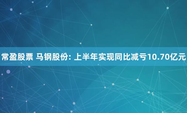 常盈股票 马钢股份: 上半年实现同比减亏10.70亿元