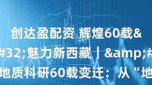 创达盈配资 辉煌60载 魅力新西藏｜ 西藏地质科研60载变迁：从“地质老三件”到“空天地一体”
