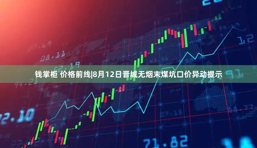 钱掌柜 价格前线|8月12日晋城无烟末煤坑口价异动提示