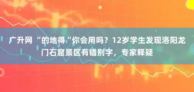 广升网 “的地得“你会用吗？12岁学生发现洛阳龙门石窟景区有错别字，专家释疑