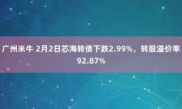 广州米牛 2月2日芯海转债下跌2.99%，转股溢价率92.87%